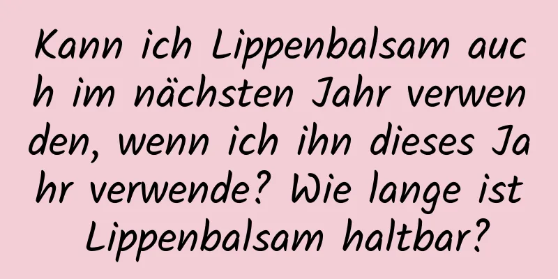 Kann ich Lippenbalsam auch im nächsten Jahr verwenden, wenn ich ihn dieses Jahr verwende? Wie lange ist Lippenbalsam haltbar?