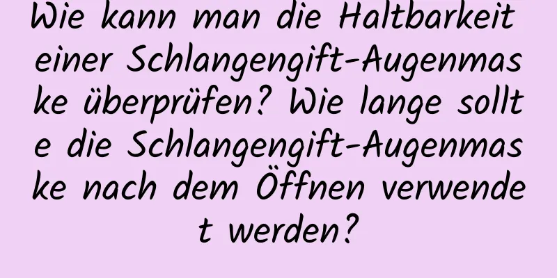 Wie kann man die Haltbarkeit einer Schlangengift-Augenmaske überprüfen? Wie lange sollte die Schlangengift-Augenmaske nach dem Öffnen verwendet werden?