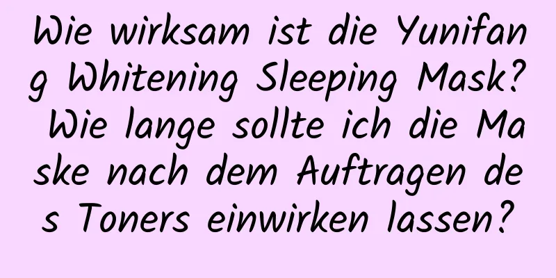 Wie wirksam ist die Yunifang Whitening Sleeping Mask? Wie lange sollte ich die Maske nach dem Auftragen des Toners einwirken lassen?