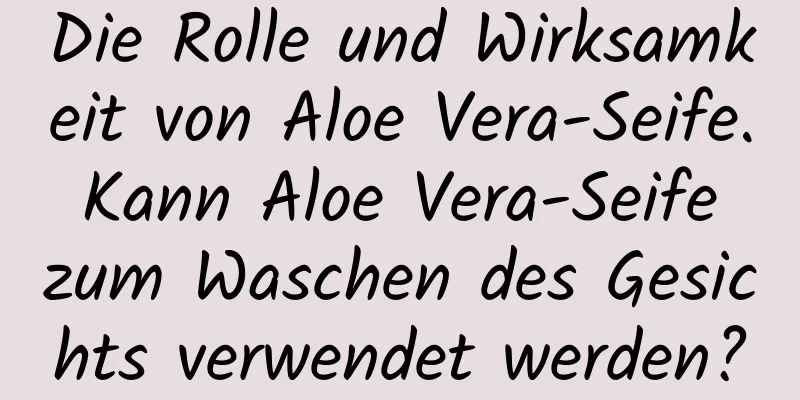 Die Rolle und Wirksamkeit von Aloe Vera-Seife. Kann Aloe Vera-Seife zum Waschen des Gesichts verwendet werden?