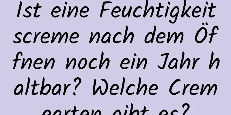 Ist eine Feuchtigkeitscreme nach dem Öffnen noch ein Jahr haltbar? Welche Cremearten gibt es?