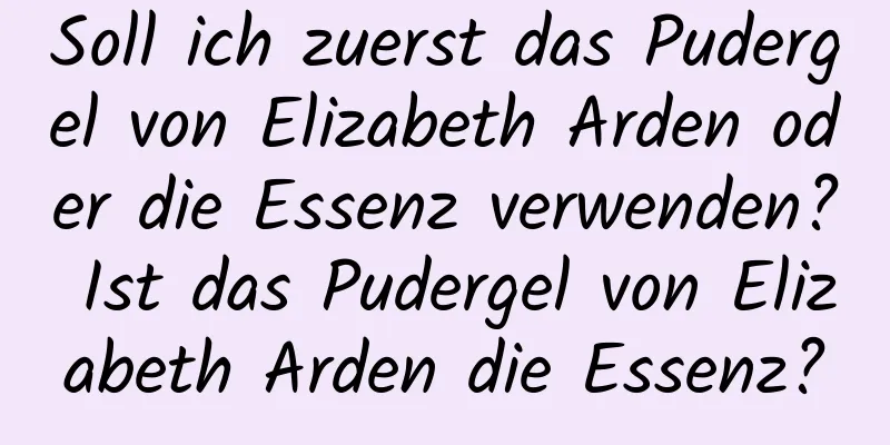 Soll ich zuerst das Pudergel von Elizabeth Arden oder die Essenz verwenden? Ist das Pudergel von Elizabeth Arden die Essenz?