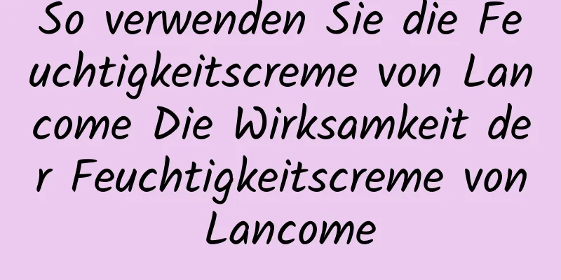 So verwenden Sie die Feuchtigkeitscreme von Lancome Die Wirksamkeit der Feuchtigkeitscreme von Lancome