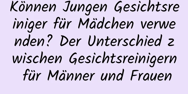 Können Jungen Gesichtsreiniger für Mädchen verwenden? Der Unterschied zwischen Gesichtsreinigern für Männer und Frauen