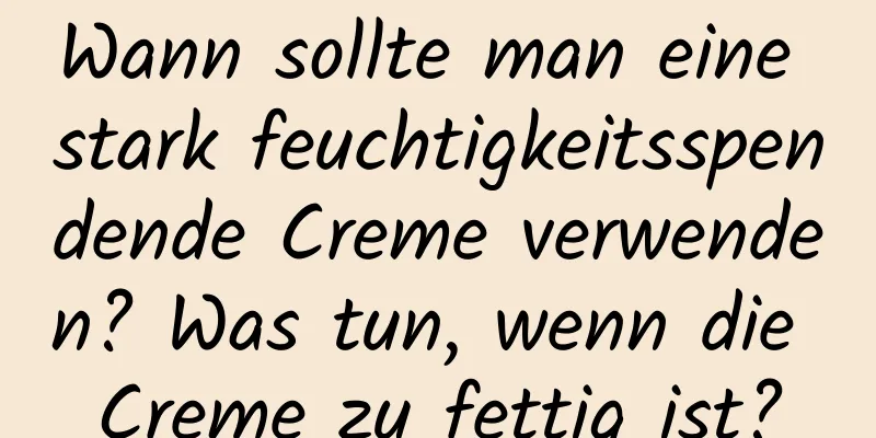 Wann sollte man eine stark feuchtigkeitsspendende Creme verwenden? Was tun, wenn die Creme zu fettig ist?