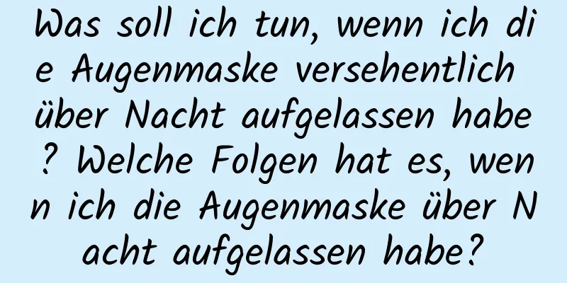 Was soll ich tun, wenn ich die Augenmaske versehentlich über Nacht aufgelassen habe? Welche Folgen hat es, wenn ich die Augenmaske über Nacht aufgelassen habe?