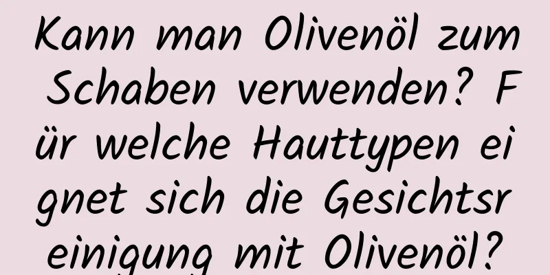 Kann man Olivenöl zum Schaben verwenden? Für welche Hauttypen eignet sich die Gesichtsreinigung mit Olivenöl?