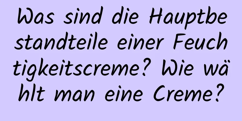 Was sind die Hauptbestandteile einer Feuchtigkeitscreme? Wie wählt man eine Creme?
