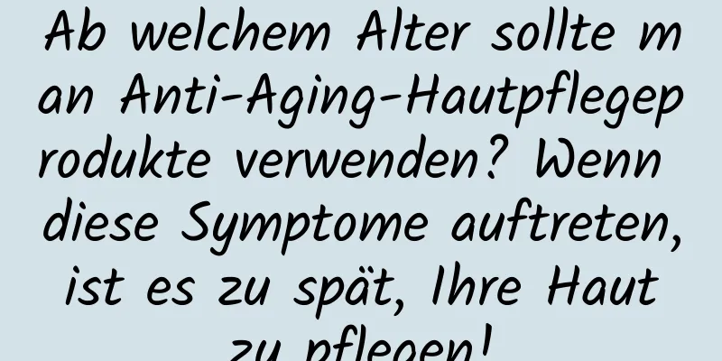Ab welchem ​​Alter sollte man Anti-Aging-Hautpflegeprodukte verwenden? Wenn diese Symptome auftreten, ist es zu spät, Ihre Haut zu pflegen!