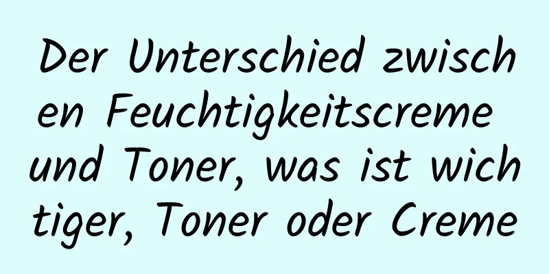 Der Unterschied zwischen Feuchtigkeitscreme und Toner, was ist wichtiger, Toner oder Creme