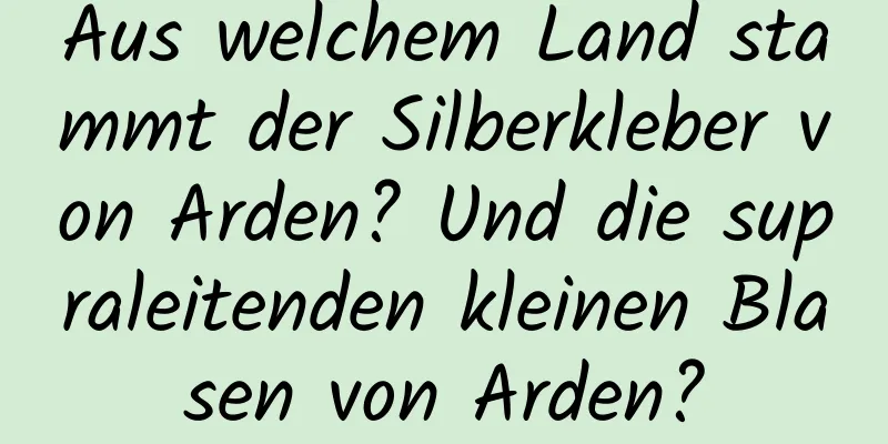 Aus welchem ​​Land stammt der Silberkleber von Arden? Und die supraleitenden kleinen Blasen von Arden?