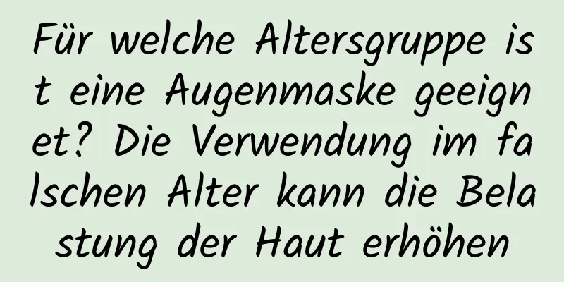 Für welche Altersgruppe ist eine Augenmaske geeignet? Die Verwendung im falschen Alter kann die Belastung der Haut erhöhen
