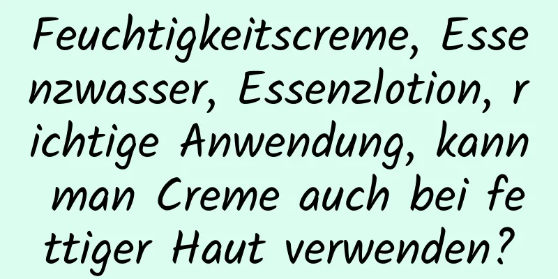 Feuchtigkeitscreme, Essenzwasser, Essenzlotion, richtige Anwendung, kann man Creme auch bei fettiger Haut verwenden?