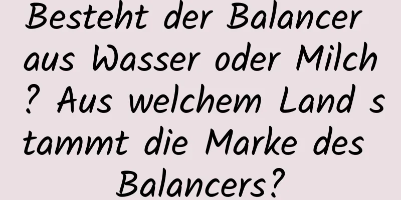 Besteht der Balancer aus Wasser oder Milch? Aus welchem ​​Land stammt die Marke des Balancers?