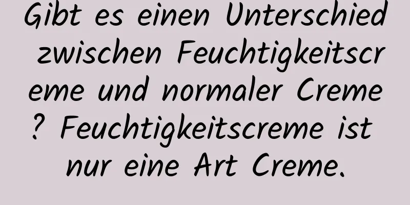 Gibt es einen Unterschied zwischen Feuchtigkeitscreme und normaler Creme? Feuchtigkeitscreme ist nur eine Art Creme.