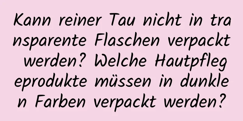 Kann reiner Tau nicht in transparente Flaschen verpackt werden? Welche Hautpflegeprodukte müssen in dunklen Farben verpackt werden?