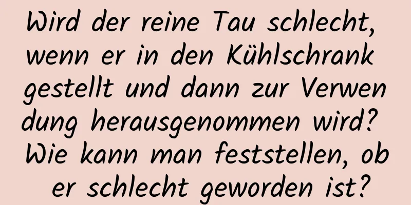 Wird der reine Tau schlecht, wenn er in den Kühlschrank gestellt und dann zur Verwendung herausgenommen wird? Wie kann man feststellen, ob er schlecht geworden ist?