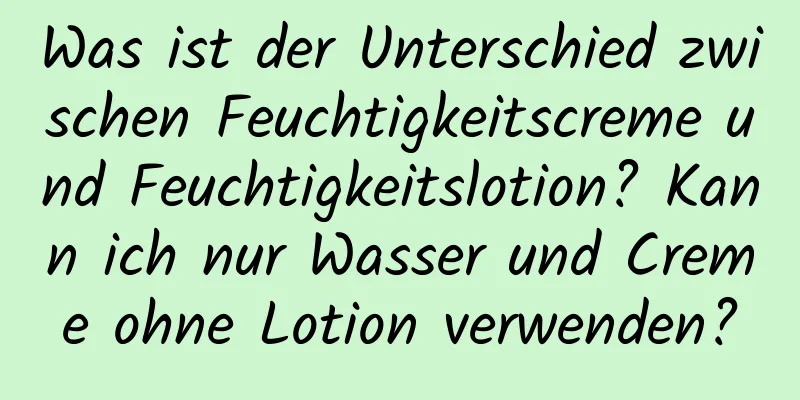 Was ist der Unterschied zwischen Feuchtigkeitscreme und Feuchtigkeitslotion? Kann ich nur Wasser und Creme ohne Lotion verwenden?