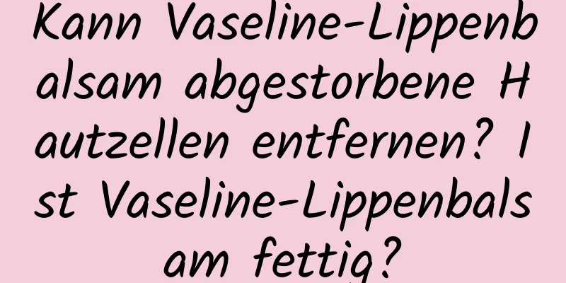 Kann Vaseline-Lippenbalsam abgestorbene Hautzellen entfernen? Ist Vaseline-Lippenbalsam fettig?