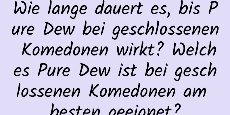 Wie lange dauert es, bis Pure Dew bei geschlossenen Komedonen wirkt? Welches Pure Dew ist bei geschlossenen Komedonen am besten geeignet?