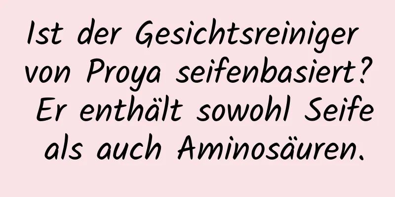 Ist der Gesichtsreiniger von Proya seifenbasiert? Er enthält sowohl Seife als auch Aminosäuren.