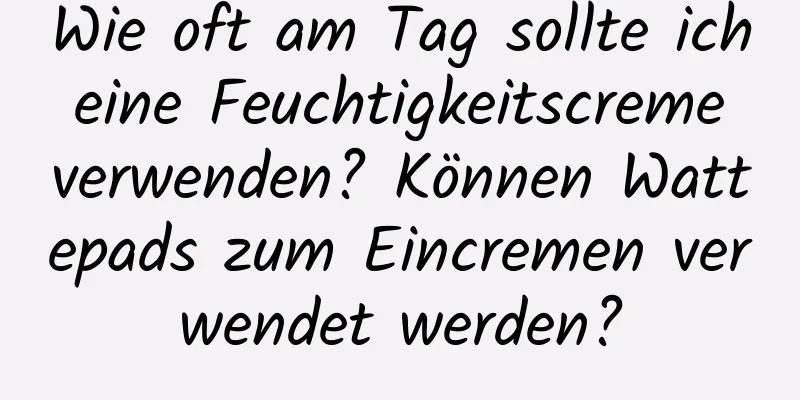Wie oft am Tag sollte ich eine Feuchtigkeitscreme verwenden? Können Wattepads zum Eincremen verwendet werden?