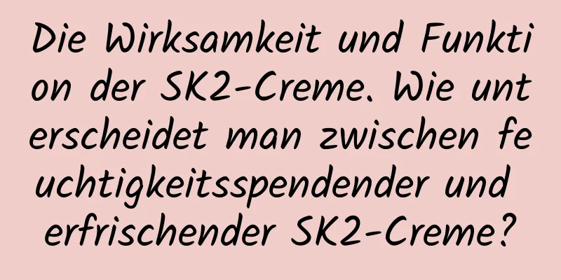 Die Wirksamkeit und Funktion der SK2-Creme. Wie unterscheidet man zwischen feuchtigkeitsspendender und erfrischender SK2-Creme?