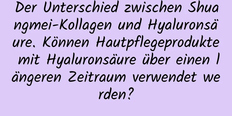 Der Unterschied zwischen Shuangmei-Kollagen und Hyaluronsäure. Können Hautpflegeprodukte mit Hyaluronsäure über einen längeren Zeitraum verwendet werden?