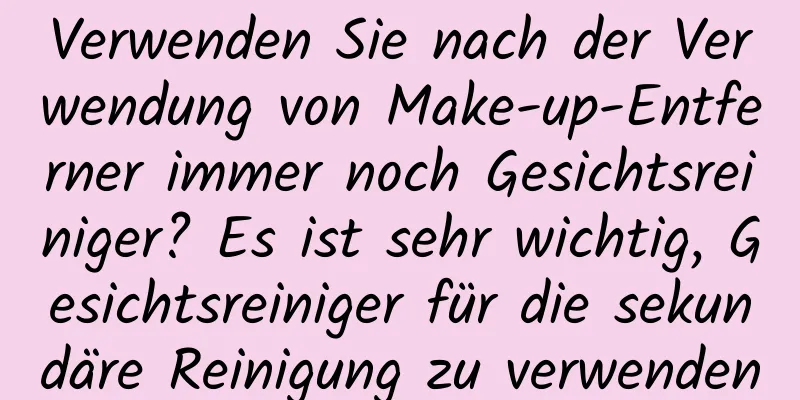 Verwenden Sie nach der Verwendung von Make-up-Entferner immer noch Gesichtsreiniger? Es ist sehr wichtig, Gesichtsreiniger für die sekundäre Reinigung zu verwenden