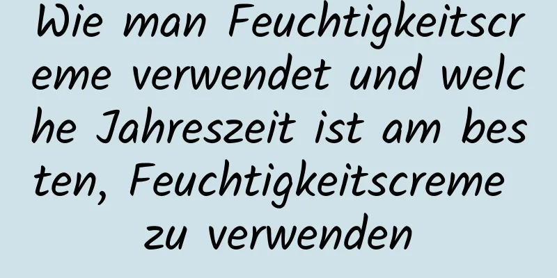Wie man Feuchtigkeitscreme verwendet und welche Jahreszeit ist am besten, Feuchtigkeitscreme zu verwenden