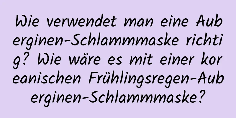 Wie verwendet man eine Auberginen-Schlammmaske richtig? Wie wäre es mit einer koreanischen Frühlingsregen-Auberginen-Schlammmaske?