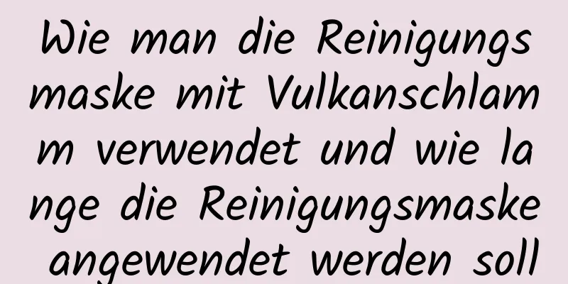 Wie man die Reinigungsmaske mit Vulkanschlamm verwendet und wie lange die Reinigungsmaske angewendet werden soll