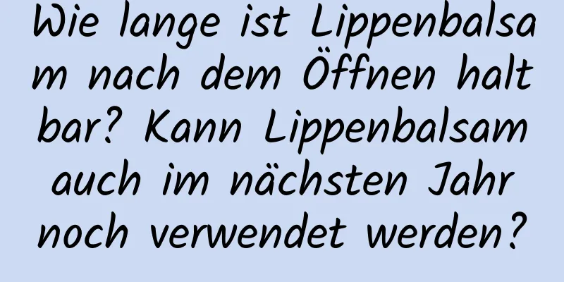 Wie lange ist Lippenbalsam nach dem Öffnen haltbar? Kann Lippenbalsam auch im nächsten Jahr noch verwendet werden?