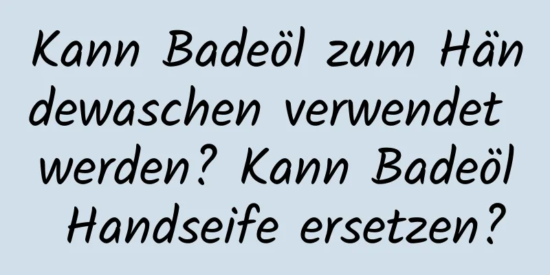 Kann Badeöl zum Händewaschen verwendet werden? Kann Badeöl Handseife ersetzen?