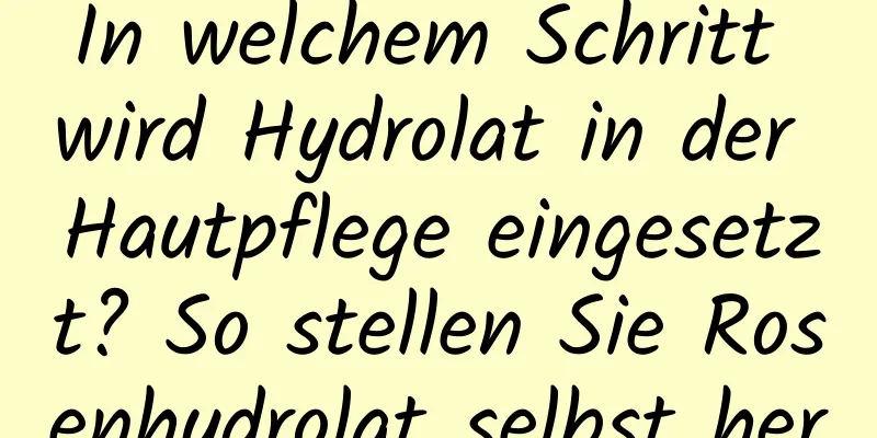In welchem ​​Schritt wird Hydrolat in der Hautpflege eingesetzt? So stellen Sie Rosenhydrolat selbst her