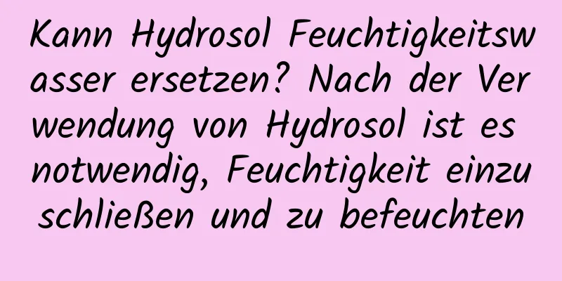 Kann Hydrosol Feuchtigkeitswasser ersetzen? Nach der Verwendung von Hydrosol ist es notwendig, Feuchtigkeit einzuschließen und zu befeuchten