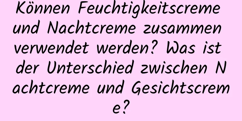 Können Feuchtigkeitscreme und Nachtcreme zusammen verwendet werden? Was ist der Unterschied zwischen Nachtcreme und Gesichtscreme?