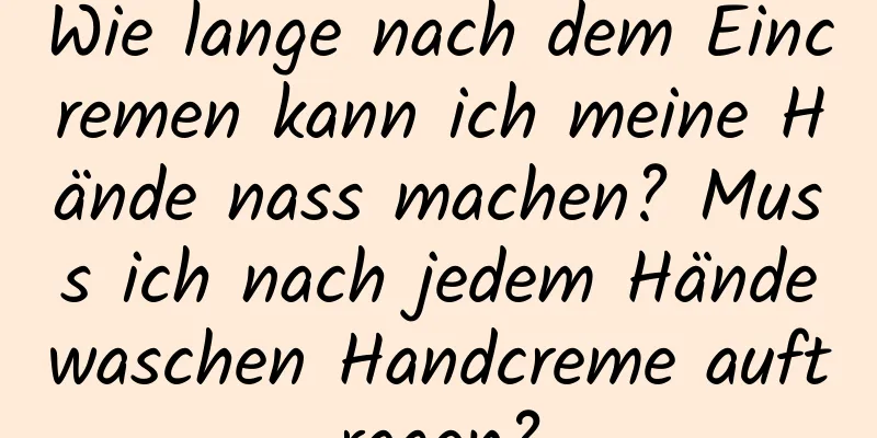 Wie lange nach dem Eincremen kann ich meine Hände nass machen? Muss ich nach jedem Händewaschen Handcreme auftragen?