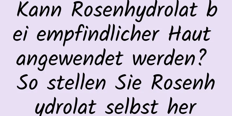 Kann Rosenhydrolat bei empfindlicher Haut angewendet werden? So stellen Sie Rosenhydrolat selbst her