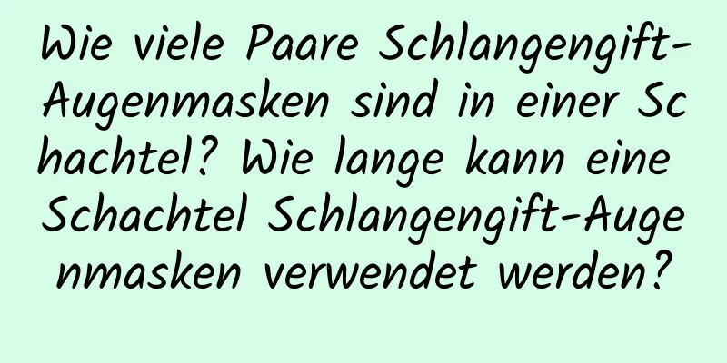 Wie viele Paare Schlangengift-Augenmasken sind in einer Schachtel? Wie lange kann eine Schachtel Schlangengift-Augenmasken verwendet werden?