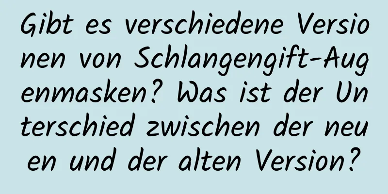 Gibt es verschiedene Versionen von Schlangengift-Augenmasken? Was ist der Unterschied zwischen der neuen und der alten Version?