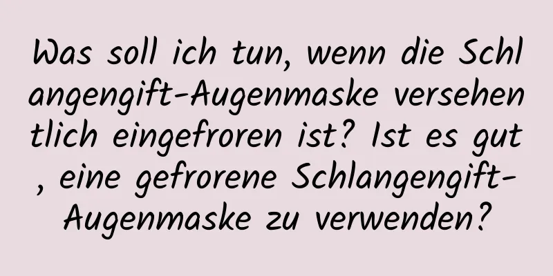 Was soll ich tun, wenn die Schlangengift-Augenmaske versehentlich eingefroren ist? Ist es gut, eine gefrorene Schlangengift-Augenmaske zu verwenden?