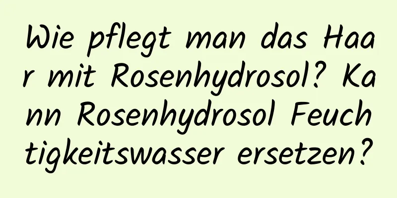 Wie pflegt man das Haar mit Rosenhydrosol? Kann Rosenhydrosol Feuchtigkeitswasser ersetzen?