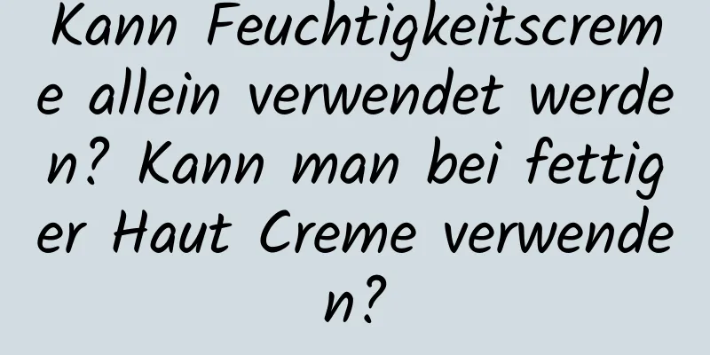 Kann Feuchtigkeitscreme allein verwendet werden? Kann man bei fettiger Haut Creme verwenden?