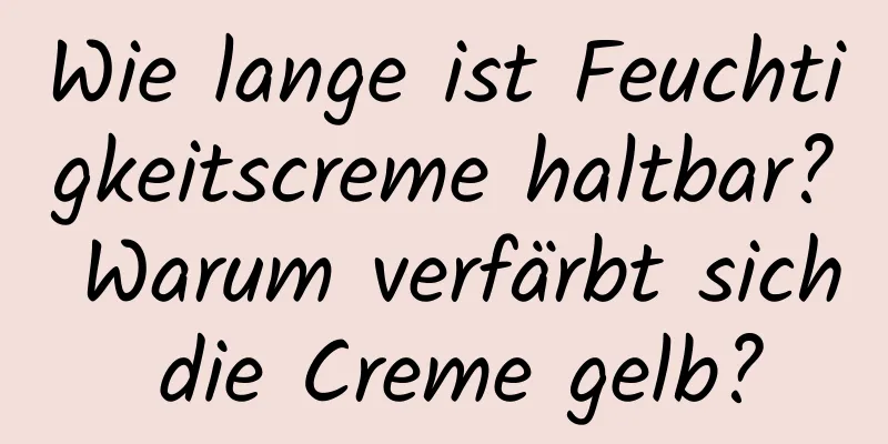Wie lange ist Feuchtigkeitscreme haltbar? Warum verfärbt sich die Creme gelb?