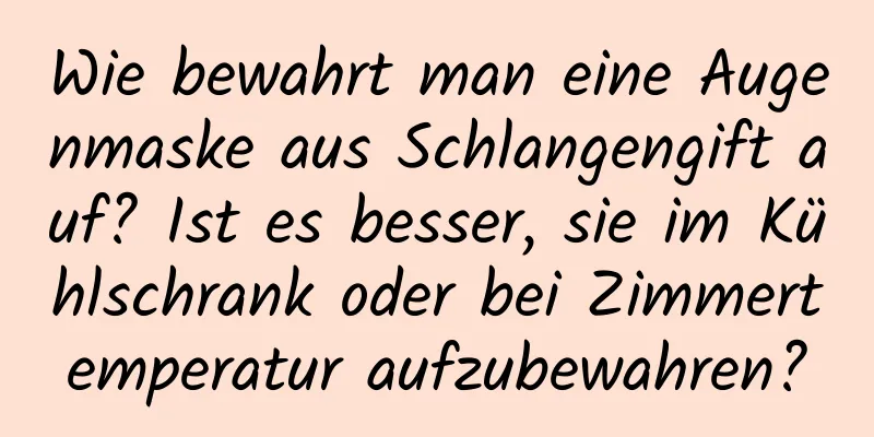 Wie bewahrt man eine Augenmaske aus Schlangengift auf? Ist es besser, sie im Kühlschrank oder bei Zimmertemperatur aufzubewahren?