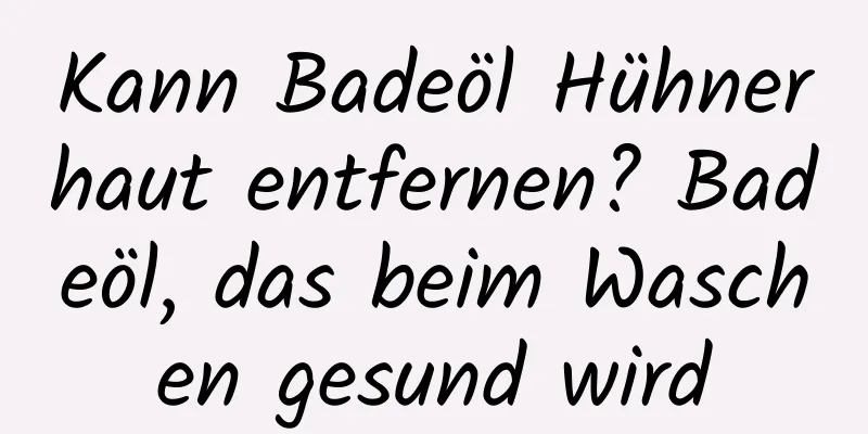 Kann Badeöl Hühnerhaut entfernen? Badeöl, das beim Waschen gesund wird