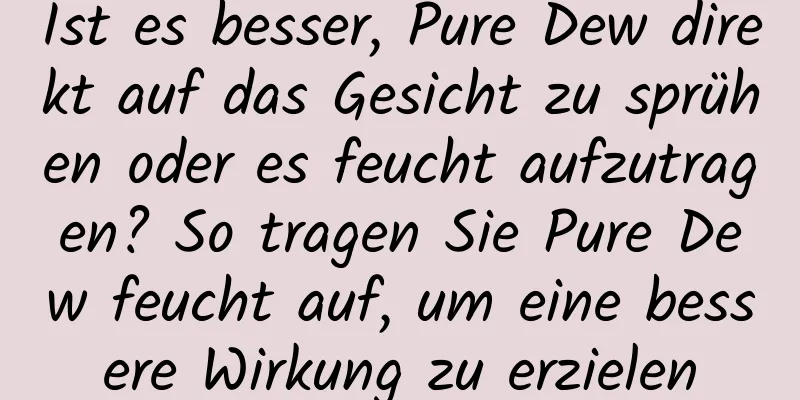 Ist es besser, Pure Dew direkt auf das Gesicht zu sprühen oder es feucht aufzutragen? So tragen Sie Pure Dew feucht auf, um eine bessere Wirkung zu erzielen