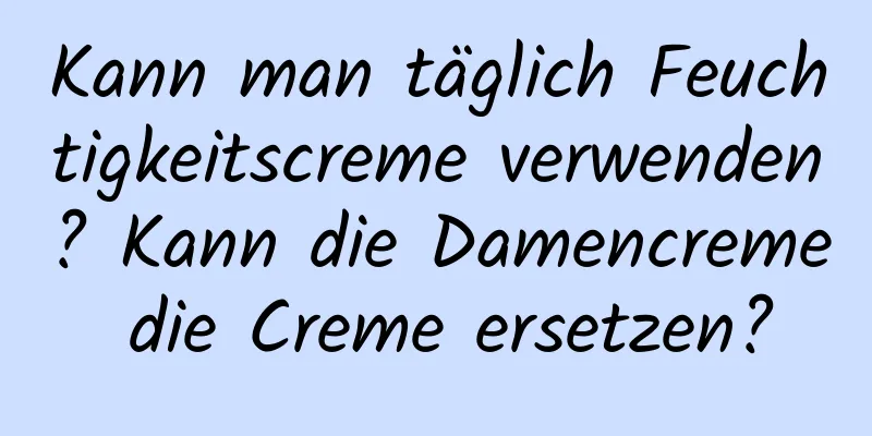 Kann man täglich Feuchtigkeitscreme verwenden? Kann die Damencreme die Creme ersetzen?