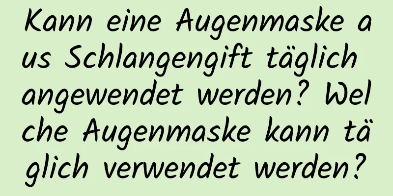 Kann eine Augenmaske aus Schlangengift täglich angewendet werden? Welche Augenmaske kann täglich verwendet werden?